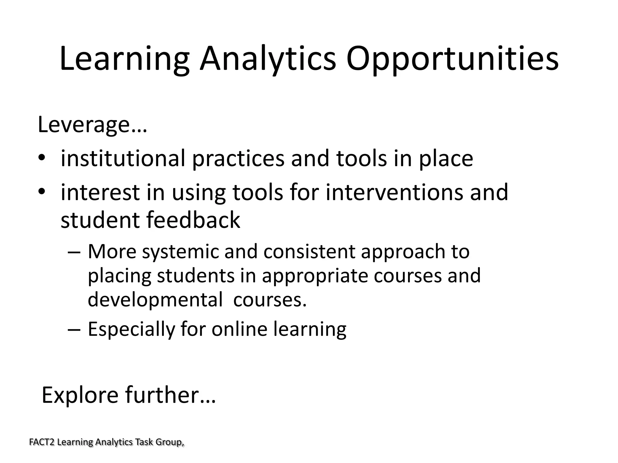 Learning Analytics Opportunities
Leverage…
• institutional practices and tools in place
• interest in using tools for interventions and
student feedback
– More systemic and consistent approach to
placing students in appropriate courses and
developmental courses.
– Especially for online learning

Explore further…
FACT2 Learning Analytics Task Group,

 