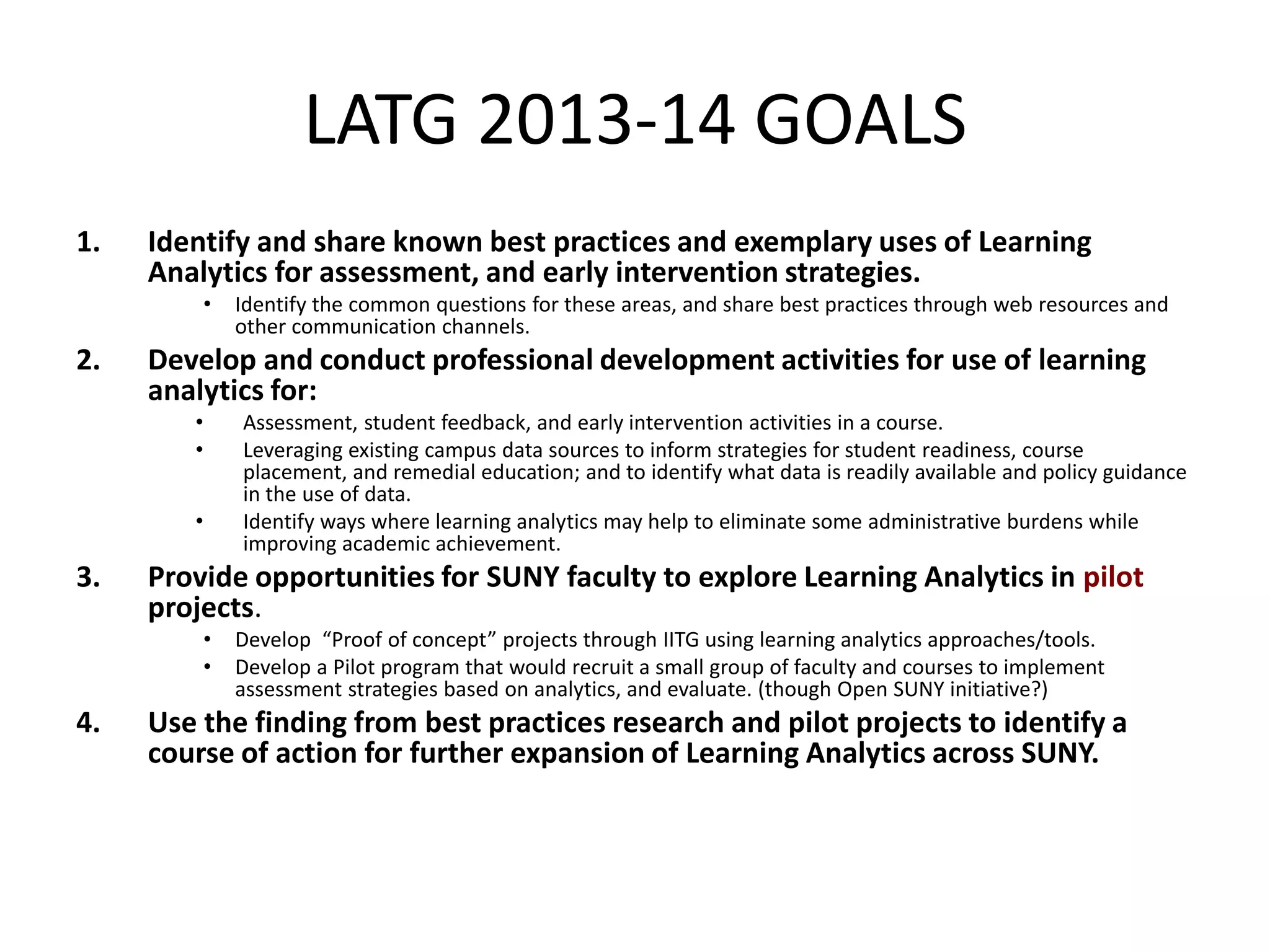 LATG 2013-14 GOALS
1.

Identify and share known best practices and exemplary uses of Learning
Analytics for assessment, and early intervention strategies.
•

2.

Develop and conduct professional development activities for use of learning
analytics for:
•
•
•

3.

Assessment, student feedback, and early intervention activities in a course.
Leveraging existing campus data sources to inform strategies for student readiness, course
placement, and remedial education; and to identify what data is readily available and policy guidance
in the use of data.
Identify ways where learning analytics may help to eliminate some administrative burdens while
improving academic achievement.

Provide opportunities for SUNY faculty to explore Learning Analytics in pilot
projects.
•
•

4.

Identify the common questions for these areas, and share best practices through web resources and
other communication channels.

Develop “Proof of concept” projects through IITG using learning analytics approaches/tools.
Develop a Pilot program that would recruit a small group of faculty and courses to implement
assessment strategies based on analytics, and evaluate. (though Open SUNY initiative?)

Use the finding from best practices research and pilot projects to identify a
course of action for further expansion of Learning Analytics across SUNY.

 