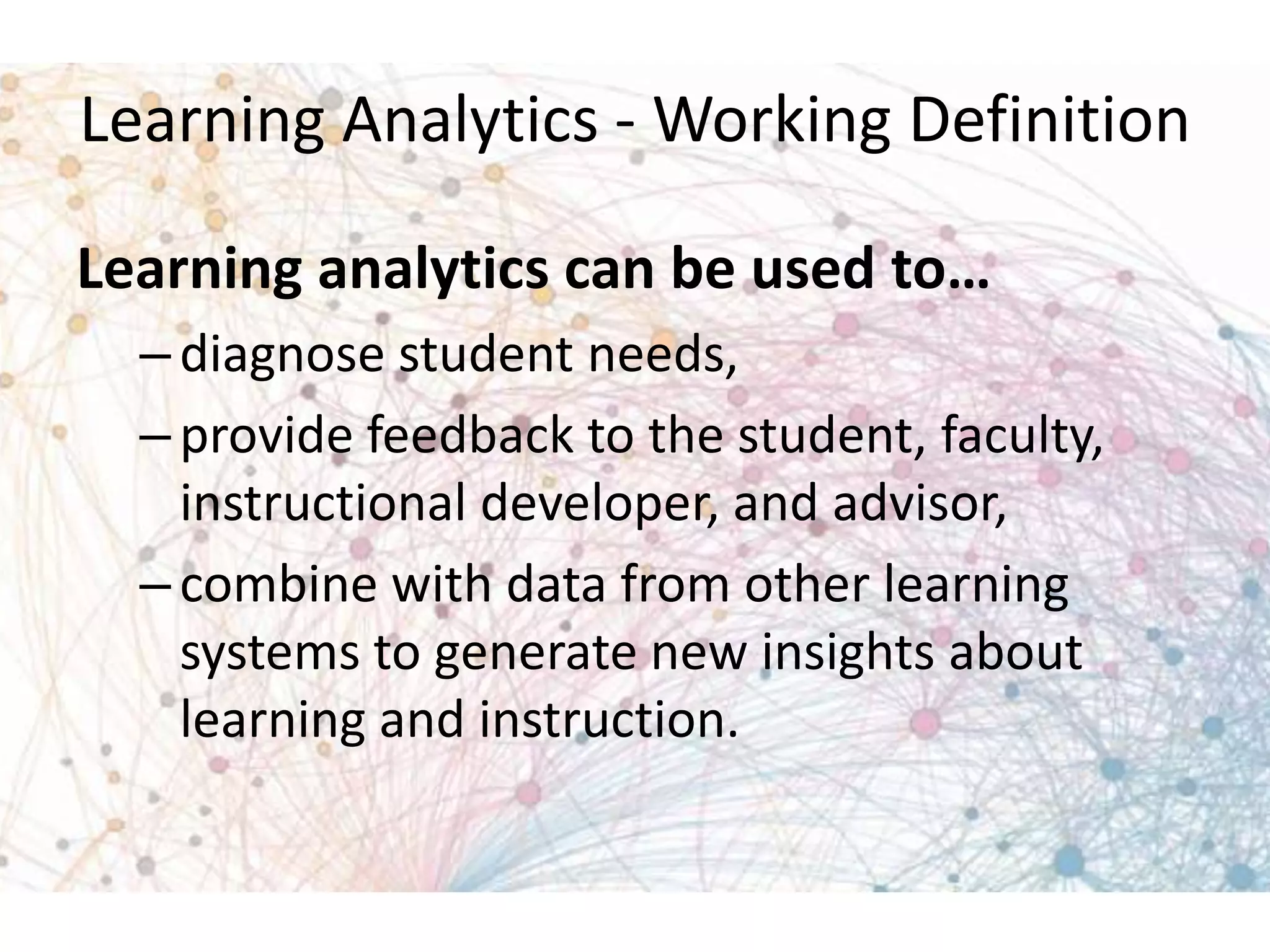 Learning Analytics - Working Definition
Learning analytics can be used to…
– diagnose student needs,
– provide feedback to the student, faculty,
instructional developer, and advisor,
– combine with data from other learning
systems to generate new insights about
learning and instruction.

 