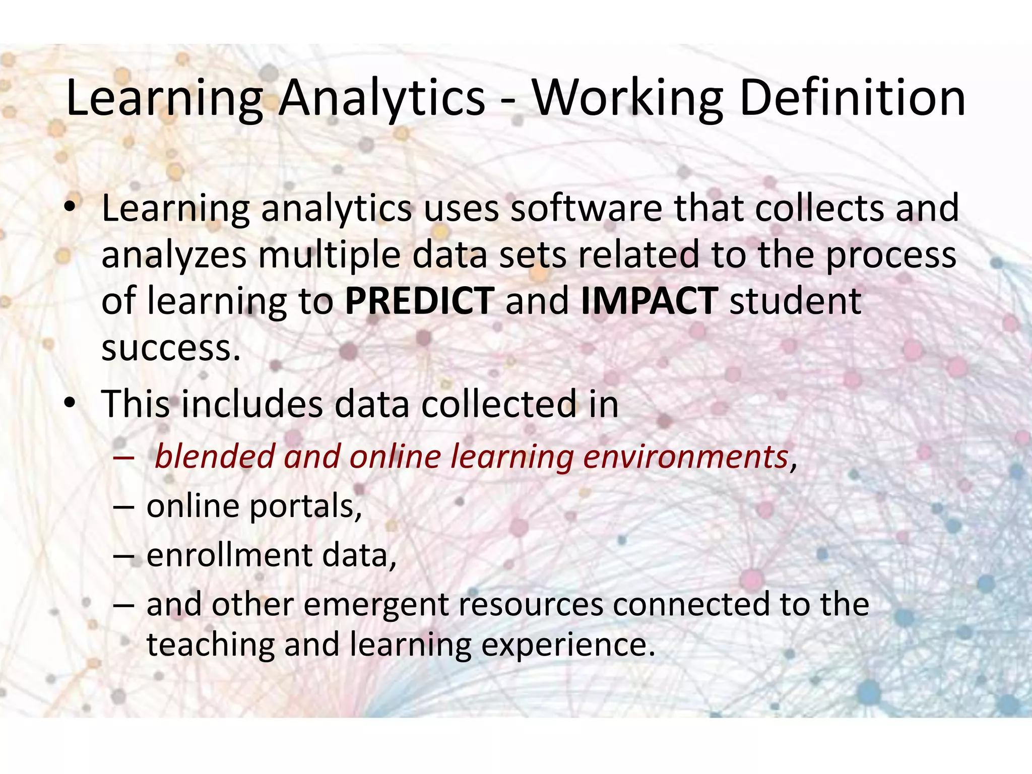 Learning Analytics - Working Definition
• Learning analytics uses software that collects and
analyzes multiple data sets related to the process
of learning to PREDICT and IMPACT student
success.
• This includes data collected in
–
–
–
–

blended and online learning environments,
online portals,
enrollment data,
and other emergent resources connected to the
teaching and learning experience.

 