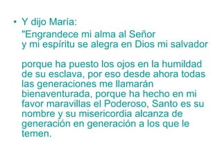 Y dijo María: "Engrandece mi alma al Señor  y mi espíritu se alegra en Dios mi salvador  porque ha puesto los ojos en la humildad de su esclava, por eso desde ahora todas las generaciones me llamarán bienaventurada, porque ha hecho en mi favor maravillas el Poderoso, Santo es su nombre y su misericordia alcanza de generación en generación a los que le temen. 