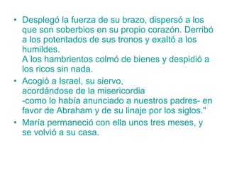 Desplegó la fuerza de su brazo, dispersó a los que son soberbios en su propio corazón. Derribó a los potentados de sus tronos y exaltó a los humildes.  A los hambrientos colmó de bienes y despidió a los ricos sin nada.  Acogió a Israel, su siervo,  acordándose de la misericordia  -como lo había anunciado a nuestros padres- en favor de Abraham y de su linaje por los siglos."  María permaneció con ella unos tres meses, y se volvió a su casa. 