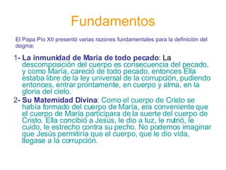 Fundamentos 1 - La inmunidad de María de todo pecado :  La  descomposición del cuerpo es consecuencia del pecado, y como María, careció de todo pecado, entonces Ella estaba libre de la ley universal de la corrupción, pudiendo entonces, entrar prontamente, en cuerpo y alma, en la gloria del cielo. 2 - Su Maternidad Divina :   Como el cuerpo de Cristo se había formado del cuerpo de María, era conveniente que el cuerpo de María participara de la suerte del cuerpo de Cristo. Ella concibió a Jesús, le dio a luz, le nutrió, le cuido, le estrecho contra su pecho. No podemos imaginar que Jesús permitiría que el cuerpo, que le dio vida, llegase a la corrupción.  El Papa Pío XII presentó varias razones fundamentales para la definición del dogma: 