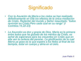 Significado Con la Asunción de María a los cielos se han realizado definitivamente en Ella los efectos de la única mediación de Cristo, Redentor del mundo y Señor resucitado: “todos revivirán en Cristo.Pero cada cual en su rango” (I Corintios.15,22-23) La Asunción es don y gracia de Dios, María es la primera entre todos que ha gozado de los méritos de Cristo, es señal de esperanza para los creyentes en Cristo que en ella ven la certeza del paraíso. La glorificación de la cual María ya goza es la que espera a los fieles al final de los tiempos, estar en cuerpo y alma en el cielo. Juan Pablo II 