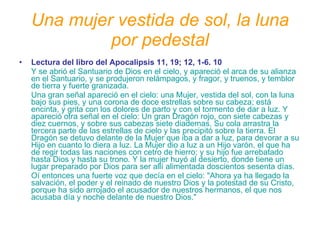 Una mujer vestida de sol, la luna por pedestal Lectura del libro del Apocalipsis 11, 19; 12, 1-6. 10   Y se abrió el Santuario de Dios en el cielo, y apareció el arca de su alianza en el Santuario, y se produjeron relámpagos, y fragor, y truenos, y temblor de tierra y fuerte granizada.  Una gran señal apareció en el cielo: una Mujer, vestida del sol, con la luna bajo sus pies, y una corona de doce estrellas sobre su cabeza; está encinta, y grita con los dolores de parto y con el tormento de dar a luz. Y apareció otra señal en el cielo: Un gran Dragón rojo, con siete cabezas y diez cuernos, y sobre sus cabezas siete diademas. Su cola arrastra la tercera parte de las estrellas de cielo y las precipitó sobre la tierra. El Dragón se detuvo delante de la Mujer que iba a dar a luz, para devorar a su Hijo en cuanto lo diera a luz. La Mujer dio a luz a un Hijo varón, el que ha de regir todas las naciones con cetro de hierro; y su hijo fue arrebatado hasta Dios y hasta su trono. Y la mujer huyó al desierto, donde tiene un lugar preparado por Dios para ser allí alimentada doscientos sesenta días.  Oí entonces una fuerte voz que decía en el cielo: "Ahora ya ha llegado la salvación, el poder y el reinado de nuestro Dios y la potestad de su Cristo, porque ha sido arrojado el acusador de nuestros hermanos, el que nos acusaba día y noche delante de nuestro Dios."  