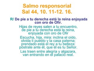 Salmo responsorial Sal 44, 10. 11-12. 16. R/  De pie a tu derecha está la reina enjoyada con oro de Ofir.   Hijas de reyes salen a tu encuentro,  de pie a tu derecha está la reina,  enjoyada con oro de Ofir  Escucha, hija, mira: inclina el oído,  olvida ti pueblo y la casa paterna;  prendado está el rey a tu belleza:  póstrate ante él, que él es tu Señor.  Las traen entre alegría y algazara,  van entrando en el palacio real.  