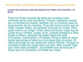 Primero Cristo, como primicia; después todos los que son de Cristo. Pero no! Cristo resucitó de entre los muertos como primicias de los que durmieron. Porque, habiendo venido por un hombre la muerte, también por un hombre viene la resurrección de los muertos. Pues del mismo modo que en Adán mueren todos, así también revivirán en Cristo. Pero cada cual en su rango: Cristo como primicias; luego los de Cristo en su Venida. Luego, el fin, cuando entregue a Dios Padre el Reino, después de haber destruido todo Principado, Dominación y Potestad. Porque debe él reinar hasta que ponga a todos sus enemigos bajo sus pies. El último enemigo en ser destruido será la Muerte. Porque ha sometido todas las cosas bajo sus pies. Mas cuando diga que "todo está sometido", es evidente que se excluye a Aquel que ha sometido a él todas las cosas. Lectura de la primera carta del apóstol san Pablo a los Corintios. 15, 20-27. 