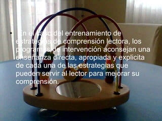 En el caso del entrenamiento de estrategias de comprensión lectora, los programas de intervención aconsejan una enseñanza directa, apropiada y explicita de cada una de las estrategias que pueden servir al lector para mejorar su comprensión. 