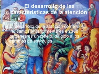 El desarrollo de las características de la atención   El desarrollo de la atención como indicamos anteriormente es en sus orígenes es un reflejo, dirigido a los cambios de estímulos.  