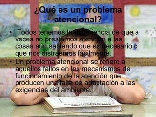 ¿Qué es un problema atencional?   Todos tenemos la experiencia de que a veces no prestamos atención a las cosas aún sabiendo que es necesario o que nos distraemos fácilmente. Un problema atencional se refiere a aquellos fallos en los mecanismos de funcionamiento de la atención que producen una falta de adaptación a las exigencias del ambiente.  