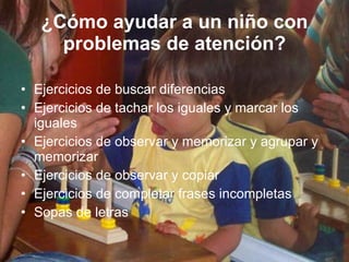 ¿Cómo ayudar a un niño con problemas de atención? Ejercicios de buscar diferencias Ejercicios de tachar los iguales y marcar los iguales Ejercicios de observar y memorizar y agrupar y memorizar Ejercicios de observar y copiar Ejercicios de completar frases incompletas Sopas de letras 