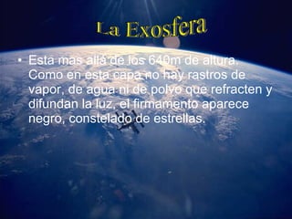 Esta mas allá de los 640m de altura. Como en esta capa no hay rastros de vapor, de agua ni de polvo que refracten y difundan la luz, el firmamento aparece negro, constelado de estrellas. La Exosfera 
