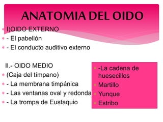  I)OIDO EXTERNO
 - El pabellón
 - El conducto auditivo externo
II.- OIDO MEDIO
 (Caja del tímpano)
 - La membrana timpánica
 - Las ventanas oval y redonda
 - La trompa de Eustaquio
ANATOMIADEL OIDO
 -La cadena de
huesecillos
 Martillo
 Yunque
 Estribo
 