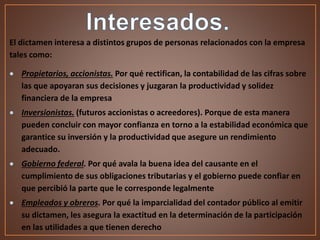 El dictamen interesa a distintos grupos de personas relacionados con la empresa
tales como:
 Propietarios, accionistas. Por qué rectifican, la contabilidad de las cifras sobre
las que apoyaran sus decisiones y juzgaran la productividad y solidez
financiera de la empresa
 Inversionistas. (futuros accionistas o acreedores). Porque de esta manera
pueden concluir con mayor confianza en torno a la estabilidad económica que
garantice su inversión y la productividad que asegure un rendimiento
adecuado.
 Gobierno federal. Por qué avala la buena idea del causante en el
cumplimiento de sus obligaciones tributarias y el gobierno puede confiar en
que percibió la parte que le corresponde legalmente
 Empleados y obreros. Por qué la imparcialidad del contador público al emitir
su dictamen, les asegura la exactitud en la determinación de la participación
en las utilidades a que tienen derecho
 