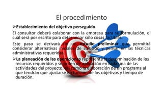 El procedimiento
Establecimiento del objetivo perseguido.
El consultor deberá colaborar con la empresa para su formulación, el
cual será por escrito para determinar sólo cosas factibles.
Este paso se derivará de un estudio preliminar que permitirá
considerar alternativas iniciales de solución y pensar en las técnicas
administrativas requeridas.
La planeación de las operaciones representa la determinación de los
recursos requeridos y su orden de aplicación en cada una de las
actividades del proyecto, así como la elaboración de un programa al
que tendrán que ajustarse en función de los objetivos y tiempo de
duración.
 
