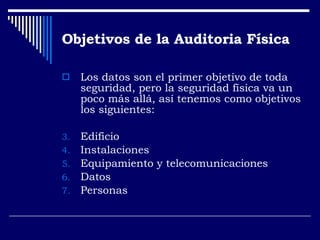 Objetivos de la Auditoria Física  Los datos son el primer objetivo de toda seguridad, pero la seguridad física va un poco más allá, así tenemos como objetivos los siguientes: Edificio Instalaciones Equipamiento y telecomunicaciones Datos Personas 