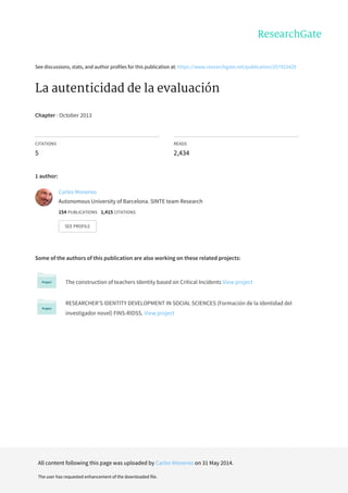 See	discussions,	stats,	and	author	profiles	for	this	publication	at:	https://www.researchgate.net/publication/257922429
La	autenticidad	de	la	evaluación
Chapter	·	October	2013
CITATIONS
5
READS
2,434
1	author:
Some	of	the	authors	of	this	publication	are	also	working	on	these	related	projects:
The	construction	of	teachers	Identity	based	on	Critical	Incidents	View	project
RESEARCHER'S	IDENTITY	DEVELOPMENT	IN	SOCIAL	SCIENCES	(Formación	de	la	identidad	del
investigador	novel)	FINS-RIDSS.	View	project
Carles	Monereo
Autonomous	University	of	Barcelona.	SINTE	team	Research
154	PUBLICATIONS			1,415	CITATIONS			
SEE	PROFILE
All	content	following	this	page	was	uploaded	by	Carles	Monereo	on	31	May	2014.
The	user	has	requested	enhancement	of	the	downloaded	file.
 