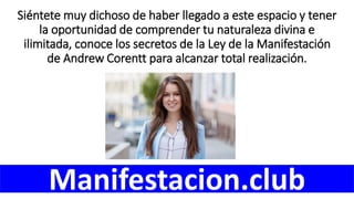 Siéntete muy dichoso de haber llegado a este espacio y tener
la oportunidad de comprender tu naturaleza divina e
ilimitada, conoce los secretos de la Ley de la Manifestación
de Andrew Corentt para alcanzar total realización.
Manifestacion.club
 