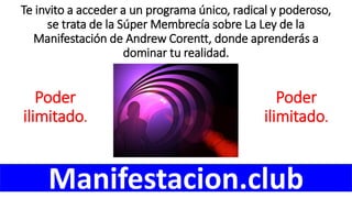 Te invito a acceder a un programa único, radical y poderoso,
se trata de la Súper Membrecía sobre La Ley de la
Manifestación de Andrew Corentt, donde aprenderás a
dominar tu realidad.
Manifestacion.club
Poder
ilimitado.
Poder
ilimitado.
 