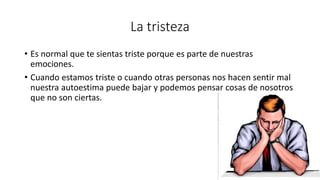 La tristeza
• Es normal que te sientas triste porque es parte de nuestras
emociones.
• Cuando estamos triste o cuando otras personas nos hacen sentir mal
nuestra autoestima puede bajar y podemos pensar cosas de nosotros
que no son ciertas.
 