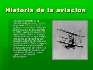 Historia de la aviacion
    Un paso importante en la
     aviación lo dieron los hermanos
     Wright en los Estados Unidos,
     cuando Orville Wright realizó su
     primer vuelo el 17 de diciembre
     de 1903, planeando durante 12
     segundos en el aire. Los Wright
     habían diseñado un aparato que
     introdujo la posibilidad de ser
     controlado durante el vuelo, una
     gran innovación. Sin embargo, su
     diseño no era adecuado para
     que pudiese volar por sí solo, ya
     que necesitaba ayuda externa
     para iniciar el vuelo, y no era
     capaz de mantener la
     sustentación.
 