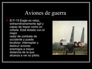 Aviones de guerra El F-15 Eagle es veloz, extraordinariamente ágil y capaz de trepar como un cohete. Está dotado con el mejor  radar de combate de occidente y puede localizar, interceptar y destruir aviones enemigos a mayor distancia de la que alcanza a ver su piloto.  