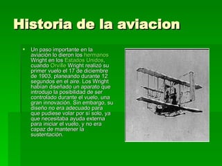 Historia de la aviacion Un paso importante en la aviación lo dieron los  hermanos  Wright  en los  Estados Unidos , cuando  Orville   Wright  realizó su primer vuelo el 17 de diciembre de 1903, planeando durante 12 segundos en el aire. Los Wright habían diseñado un aparato que introdujo la posibilidad de ser controlado durante el vuelo, una gran innovación. Sin embargo, su diseño no era adecuado para que pudiese volar por sí solo, ya que necesitaba ayuda externa para iniciar el vuelo, y no era capaz de mantener la sustentación.  