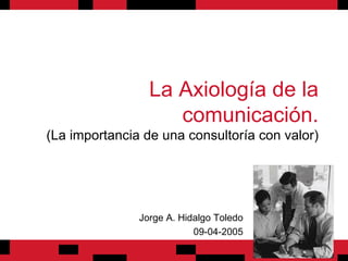 La Axiología de la comunicación. (La importancia de una consultoría con valor) Jorge A. Hidalgo Toledo 09-04-2005 