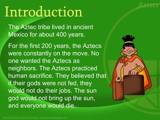 Introduction The Aztec tribe lived in ancient Mexico for about 400 years.  For the first 200 years, the Aztecs were constantly on the move. No one wanted the Aztecs as neighbors. The Aztecs practiced human sacrifice. They believed that if their gods were not fed, they would not do their jobs. The sun god would not bring up the sun, and everyone would die.  