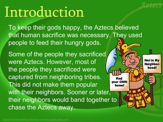 Introduction To keep their gods happy, the Aztecs believed that human sacrifice was necessary. They used people to feed their hungry gods.  Some of the people they sacrificed  were Aztecs. However, most of  the people they sacrificed were  captured from neighboring tribes.  This did not make them popular  with their neighbors. Sooner or later,  their neighbors would band together to  chase the Aztecs away. 