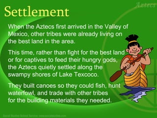 Settlement When the Aztecs first arrived in the Valley of Mexico, other tribes were already living on the best land in the area.  This time, rather than fight for the best land or for captives to feed their hungry gods,  the Aztecs quietly settled along the  swampy shores of Lake Texcoco.  They built canoes so they could fish, hunt waterfowl, and trade with other tribes for the building materials they needed.   