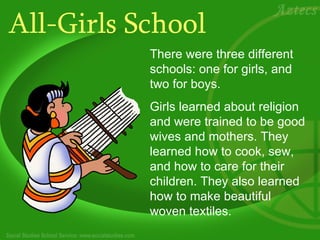 All-Girls School There were three different schools: one for girls, and two for boys.  Girls learned about religion and were trained to be good wives and mothers.   They learned how to cook, sew, and how to care for their children. They also learned how to make beautiful woven textiles.  