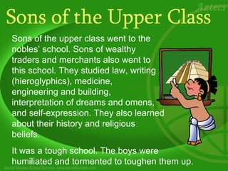 Sons of the Upper Class Sons of the upper class went to the nobles’ school. Sons of wealthy traders and merchants also went to this school. They studied law, writing (hieroglyphics), medicine,  engineering and building, interpretation of dreams and omens, and self-expression. They also learned about their history and religious beliefs.   It was a tough school. The boys were humiliated and tormented to toughen them up.  