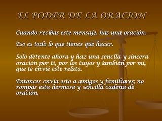 EL PODER DE LA ORACION Cuando recibas este mensaje, haz una oración. Eso es todo lo que tienes que hacer. Solo detente ahora y haz una sencilla y sincera  oración por ti, por los tuyos y también por mi, que te envié este relato.    Entonces envía esto a amigos y familiares; no rompas esta hermosa y sencilla cadena de oración. 