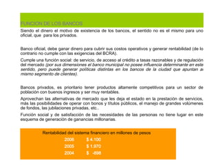 FUNCION DE LOS BANCOS Siendo el dinero el motivo de existencia de los bancos, el sentido no es el mismo para uno oficial, que  para los privados.    Banco oficial, debe ganar dinero para cubrir sus costos operativos y generar rentabilidad (de lo contrario no cumple con las exigencias del BCRA). Cumple una función social: de servicio, de acceso al crédito a tasas razonables y de regulación del mercado  (por sus dimensiones el banco municipal no posee influencia determinante en este sentido, pero puede generar políticas distintas en los bancos de la ciudad que apuntan al mismo segmento de clientes).   Bancos privados, es prioritario tener productos altamente competitivos para un sector de población con buenos ingresos y ser muy rentables. Aprovechan las alternativas de mercado que les deja el estado en la prestación de servicios, más las posibilidades de operar con bonos y títulos públicos, el manejo de grandes volúmenes de fondos, las jubilaciones privadas, etc.. Función social y de satisfacción de las necesidades de las personas no tiene lugar en este esquema de generación de ganancias millonarias. Rentabilidad del  sistema financiero  en millones de pesos 2006 $  4.100 2005  $ 1.970 2004  $  -898   