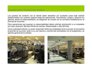ORGANIZACIÓN Y DIVISION DEL TRABAJO   Los puestos de contacto con el cliente están atendidos por auxiliares (para esta entidad plataformistas) son quienes realizan todas las operaciones, movimientos, cargas y atención en general, tienen la responsabilidad y la obligación de cumplir con la normativa establecida en el manual de funciones. Para operaciones que superan su responsabilidad deben solicitar autorización a un empleado de mayor jerarquía, llámese Oficial de cuentas, Responsable o Jefe del Area.  Como autoridad máxima y a quien responden todos los empleados de la sucursal, se encuentra el gerente de sucursal, quién a su vez reporta y coordina las actividades con el subgerente y el gerente general de la entidad.  