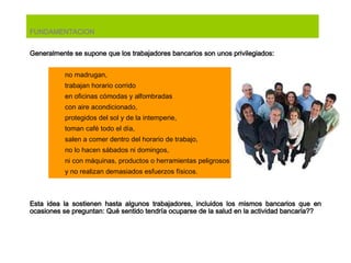 FUNDAMENTACION Generalmente se  supone  que los trabajadores bancarios son unos privilegiados : no madrugan, trabajan horario corrido  en oficinas cómodas y alfombradas con aire acondicionado, protegidos del sol y de la intemperie,  t oman café todo el día, salen a comer dentro del horario de trabajo, no lo   hacen sábados ni domingos,  n i con máquinas, productos o herramientas peligrosos y no realizan demasiados esfuerzos físicos. Esta idea la sostienen hasta algunos trabajadores, incluidos los mismos bancarios que en ocasiones se preguntan: Qué sentido tendría ocuparse de la salud en la actividad bancaria?? 