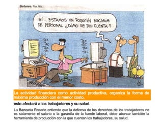 La actividad financiera como actividad productiva, organiza la forma de máxima producción con el menor costo, esto afectará a los trabajadores y su salud.  La Bancaria Rosario entiende que la defensa de los derechos de los trabajadores no es solamente el salario o la garantía de la fuente laboral ,  debe abarcar también la herramienta de producción con la que cuentan los trabajadores, su salud.   
