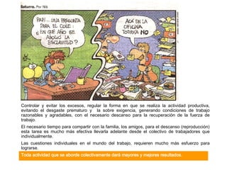 Controlar y evitar los excesos, regular la forma en que se realiza la actividad productiva, evitando el desgaste prematuro y  la sobre exigencia, generando condiciones de trabajo razonables y agradables, con el necesario descanso para la recuperación de la fuerza de trabajo. El necesario tiempo para compartir con la familia, los amigos, para el descanso (reproducción) esta tarea es mucho más efectiva llevarla adelante desde el colectivo de trabajadores que individualmente.  Las cuestiones individuales en el mundo del trabajo, requieren mucho más esfuerzo para lograrse.  Toda actividad que se aborde colectivamente dará mayores y mejores resultados. 