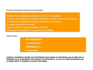 Por ello el sindicato entiende como prioritario : - instalar entre los trabajadores el tema de la salud  y  su importancia - no ceder a las condiciones de exigencia desmedida del sistema financiero internacional. - la importancia fundamental del proceso de reproducción de fuerzas, -La  calidad del tiempo de descanso, - Lograr un ámbito de trabajo agradable y motivador  - participación del trabajador en la organización del trabajo.   creemos que: - con información, - concientización, - participación y - compromiso , nuestros compañeros tendrán las herramientas para evaluar la importancia que se debe dar el trabajador en la organización del procesos de producción y no ser una mera herramienta que no puede definir ni modificar su entorno de trabajo.   