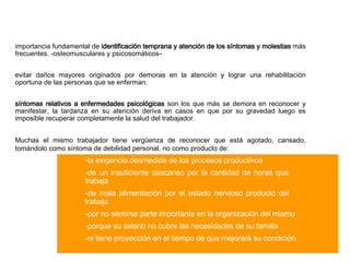 importancia  fundamental  de  identificación temprana y atención de los síntomas y molestias  más frecuentes .  -osteomusculares y psicosomáticos– evitar daños mayores originados por demoras en la atención y lograr una rehabilitación oportuna de las personas que se enferman. síntomas relativos a enfermedades psicológicas  son los que más se demora en reconocer y manifestar, la tardanza en su atención deriva en casos en que por su gravedad luego es imposible recuperar completamente la salud del trabajador.    Muchas el mismo trabajador tiene vergüenza de reconocer   que está   agotado, cansado, tomándolo como síntoma de debilidad personal, no como producto de: - la exigencia desmedida de los procesos productivos - de un insuficiente descanso por la cantidad de horas que  trabaja - de mala alimentación por el estado nervioso producto del  trabajo - por no sentirse parte importante en la organización del mismo - porque su salario no cubre las necesidades de su familia - ni tiene proyección en el tiempo de que mejorará su condición.  