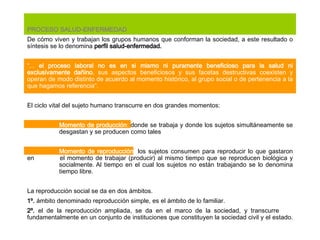 PROCESO SALUD-ENFERMEDAD De cómo viven y trabajan los grupos humanos que conforman la sociedad, a este resultado o síntesis se lo denomina  perfil salud-enfermedad.   “ ...  el proceso laboral no es en si mismo ni puramente beneficioso para la salud ni exclusivamente dañino , sus aspectos beneficiosos y sus facetas destructivas coexisten y operan de modo distinto de acuerdo al momento histórico, al grupo social o de pertenencia a la que hagamos referencia”.   El ciclo vital del sujeto humano transcurre en dos grandes momentos:    Momento de producción :  donde se trabaja y donde los sujetos simultáneamente se  desgastan y se producen como tales   Momento de reproducción:  los sujetos consumen para reproducir lo que gastaron en  el momento de trabajar (producir) al mismo tiempo que se reproducen biológica y  socialmente. Al tiempo en el cual los sujetos no están trabajando se lo denomina  tiempo libre.   La reproducción social se da en dos ámbitos. 1º.  ámbito denominado reproducción simple, es el ámbito de lo familiar. 2º.  el de la reproducción ampliada, se da en el marco de la sociedad, y transcurre  fundamentalmente en un conjunto de instituciones que constituyen la sociedad civil y el estado.  