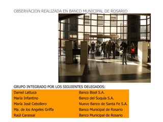 GRUPO INTEGRADO POR LOS SIGUIENTES DELEGADOS: Daniel Lattuca Banco Bisel S.A. María Infantino Banco del Suquía S.A.  María José Cebollero Nuevo Banco de Santa Fe S.A. Ma. de los Angeles Griffa Banco Municipal de Rosario Raúl Carassai Banco Municipal de Rosario OBSERVACION REALIZADA EN BANCO MUNICIPAL DE ROSARIO 