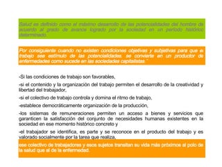 Salud es definido como el máximo desarrollo de las potencialidades del hombre de acuerdo al grado de avance logrado por la sociedad en un período histórico determinado. Por consiguiente cuando no existen condiciones objetivas y subjetivas para que el trabajo sea estímulo de las potencialidades ,  se convierte en un productor de enfermedades como sucede en las sociedades capitalistas .”   - Si las condiciones de trabajo son favorables, - si el contenido y la organización del trabajo permiten el desarrollo de la creatividad y libertad del trabajador, - si el colectivo de trabajo controla y domina el ritmo de trabajo, - establece democráticamente organización de la producción, - los sistemas de remuneraciones permiten un acceso a bienes y servicios que garanticen la satisfacción del conjunto de necesidades humanas existentes en la sociedad en ese momento histórico concreto y - el trabajador se identifica, es parte y se reconoce en el producto del trabajo y es valorado socialmente por la tarea que realiza, ese colectivo de trabajadores y esos sujetos transitan su vida más próximos al polo de la salud que al de la enfermedad .   