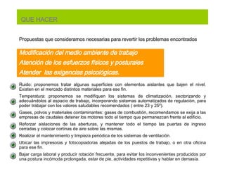 Propuestas que consideramos necesarias para revertir los problemas encontrados   Ruido:  proponemos tratar algunas superficies con elementos aislantes que bajen el nivel. Existen en el mercado distintos materiales para ese fin.  Temperatura: proponemos se modifiquen  los sistemas de climatización, sectorizando y adecuándolos al espacio de trabajo, incorporando sistemas automatizados de regulación, para poder trabajar con los valores saludables recomendados ( entre 23 y 25º). Gases, polvos y materiales contaminantes: gases de combustión, recomendamos se exija a las empresas de caudales detener los motores todo el tiempo que permanezcan frente al edificio.  Reforzar aislaciones de las aberturas, y mantener todo el tiempo las puertas de ingreso cerradas y colocar cortinas de aire sobre las mismas. Realizar el mantenimiento y limpieza periódica de los sistemas de ventilación. Ubicar las impresoras y fotocopiadoras alejadas de los puestos de trabajo, o en otra oficina para ese fin.  Bajar carga laboral y producir rotación frecuente, para evitar los inconvenientes producidos por una postura incómoda prolongada, estar de pie, actividades repetitivas y hablar en demasía. Modificación del medio ambiente de trabajo A ten ción  de los esfuerzos físicos y posturales Atender  las exigencias psicológicas. QUE HACER 