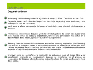 Promover y controlar la regulación de la jornada de trabajo (7:30 hs.) Denuncias en Sec. Trab. Demandar incorporación de más trabajadores, para bajar exigencia y evitar tensiones y otros males producidos por los excesos exigir pase a planta permanente del personal contratado, para disminuir desigualdades y temores.   Promocionar encuentros de discusión y debate entre trabajadores del sector, para buscar entre todos nuevas formas de trabajo y capacitación, teniendo una participación más activa en la determinación de su trabajo, aportando su saber y su experiencia.   Alentar y promover la realización de talleres, encuentros, cursos y seminarios, que informen y concienticen al trabajador sobre la importancia de cuidar su salud en el trabajo (su único capital), exigiendo y haciendo respetar sus derechos, para que se cumpla la legislación vigente y apuntar al mejoramiento constante de las condiciones laborales.   promover entre los compañeros la realización de actividades para el tiempo libre y de socialización (momento de reproducción), destacar su importancia en el proceso de recuperación del desgaste laboral, buscando mejorar la calidad del tiempo que transcurre fuera de su trabajo.  QUE HACER Desde el sindicato 