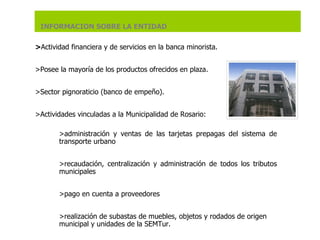> Actividad financiera y de servicios en la banca minorista.    > Posee la mayoría de los productos ofrecidos en plaza .   >S ector pignoraticio (banco de empeño).  >A ctividades vinculadas a la Municipalidad de Rosario:   > administración y ventas de las tarjetas prepagas del sistema de transporte urbano   > recaudación, centralización y administración de todos los tributos municipales   > pago en cuenta a proveedores   > realización de subastas de muebles, objetos y rodados de origen municipal y unidades de la SEMTur.   INFORMACION SOBRE LA ENTIDAD 