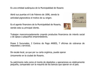 Es una entidad autárquica de la Municipalidad de Rosario Abrió sus puertas el 6 de Febrero de 1896, siendo la actividad pignoraticia el motivo de su origen.  Es el agente financiero de la Municipalidad de Rosario,  siendo esta su principal cliente. Trabajan mancomunadamente creando productos financieros de interés social y de apoyo a pequeños emprendedores .   Posee 5 Sucursales, 2 Centros de Pago ANSES, 7 oficinas de cobranza de impuestos y servicios. De escala local, ya que por su carta orgánica, puede operar  únicamente en la ciudad de Rosario. S u patrimonio neto como el monto de depósitos y operaciones es relativamente pequeño, comparado con la mayoría de los bancos que operan en el país . 