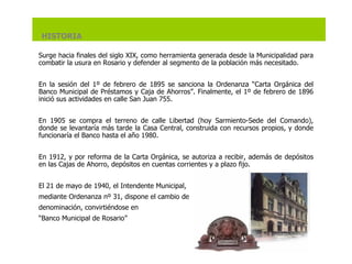 Surge hacia finales del siglo XIX, como herramienta generada desde la Municipalidad para combatir la usura en Rosario y defender al segmento de la población más necesitado.   En la sesión del 1º de febrero de 1895 se sanciona la Ordenanza “Carta Orgánica del Banco Municipal de Préstamos y Caja de Ahorros”. Finalmente, el 1º de febrero de 1896 inició sus actividades en calle San Juan 755.   En 1905 se compra el terreno de calle Libertad (hoy Sarmiento-Sede del Comando), donde se levantaría más tarde la Casa Central, construida con recursos propios, y donde funcionaría el Banco hasta el año 1980.   En 1912, y por reforma de la Carta Orgánica, se autoriza a recibir, además de depósitos en las Cajas de Ahorro, depósitos en cuentas corrientes y a plazo fijo.   El 21 de mayo de 1940, el Intendente Municipal,  mediante Ordenanza nº 31, dispone el cambio de denominación, convirtiéndose en “ Banco Municipal de Rosario” HISTORIA 