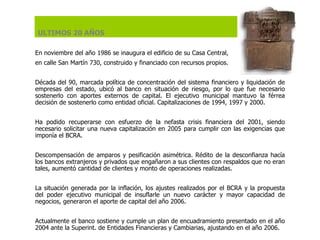 En noviembre del año 1986 se inaugura el edificio de su Casa Central,  en calle San Martín 730, construido y financiado con recursos propios.   Década del 90, marcada política de concentración del sistema financiero y liquidación de empresas del estado, ubicó al banco en situación de riesgo, por lo que fue necesario sostenerlo con aportes externos de capital. El ejecutivo municipal mantuvo la férrea decisión de sostenerlo como entidad oficial. Capitalizaciones de 1994, 1997 y 2000.   Ha podido recuperarse con esfuerzo de la nefasta crisis financiera del 2001, siendo necesario solicitar una nueva capitalización en 2005 para cumplir con las exigencias que imponía el BCRA.    Descompensación de amparos y pesificación asimétrica. Rédito de la desconfianza hacía los bancos extranjeros y privados que engañaron a sus clientes con respaldos que no eran tales, aumentó cantidad de clientes y monto de operaciones realizadas.   La situación generada por la inflación, los ajustes realizados por el BCRA y la propuesta del poder ejecutivo municipal de insuflarle un nuevo carácter y mayor capacidad de negocios, generaron el aporte de capital del año 2006.   Actualmente el banco sostiene y cumple un plan de encuadramiento presentado en el año 2004 ante la Superint. de Entidades Financieras y Cambiarias, ajustando en el año 2006. ULTIMOS 20 AÑOS 